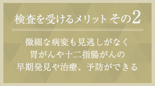 メリット２　微細な病変も見逃しがなく 胃がんや十二指腸がんの 早期発見や治療、予防ができる